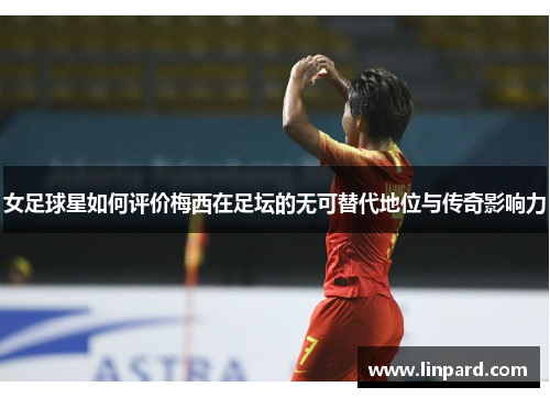女足球星如何评价梅西在足坛的无可替代地位与传奇影响力