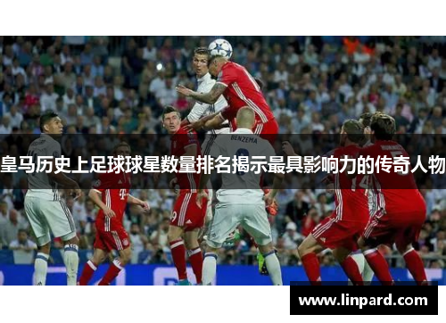 皇马历史上足球球星数量排名揭示最具影响力的传奇人物