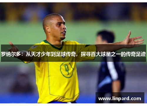 罗纳尔多：从天才少年到足球传奇，探寻百大球星之一的传奇足迹
