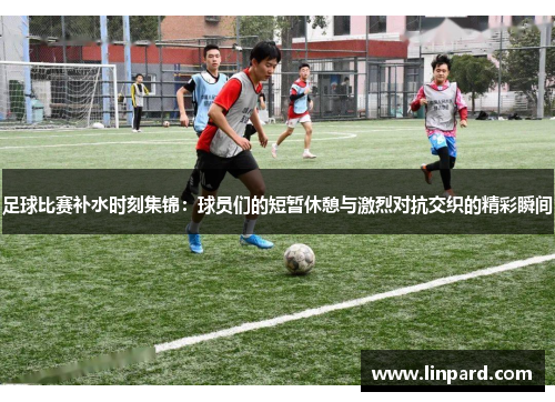 足球比赛补水时刻集锦：球员们的短暂休憩与激烈对抗交织的精彩瞬间